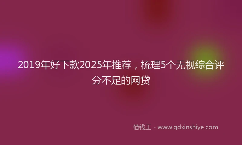 2019年好下款2025年推荐，梳理5个无视综合评分不足的网贷