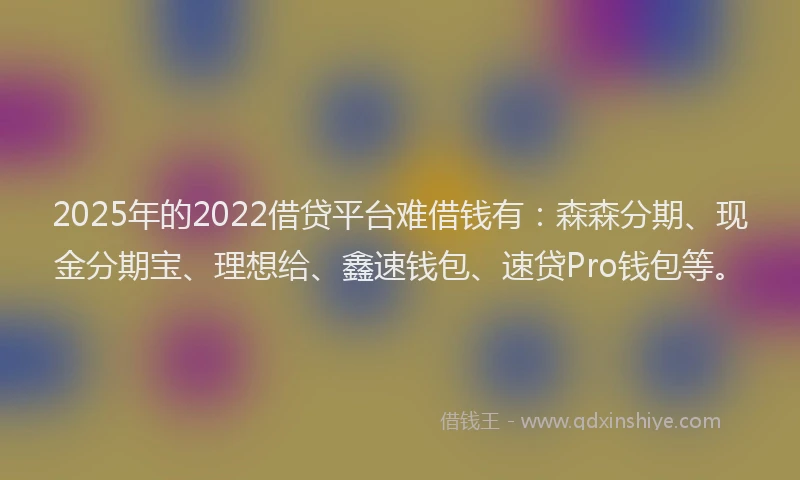 2025年的2022借贷平台难借钱有：森森分期、现金分期宝、理想给、鑫速钱包、速贷Pro钱包等。