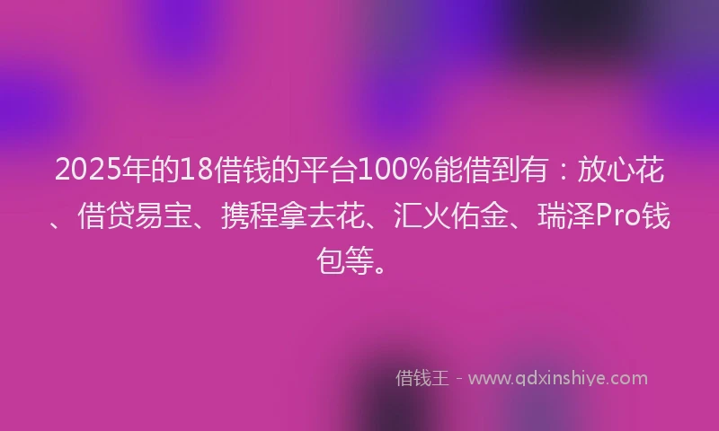 2025年的18借钱的平台100%能借到有：放心花、借贷易宝、携程拿去花、汇火佑金、瑞泽Pro钱包等。