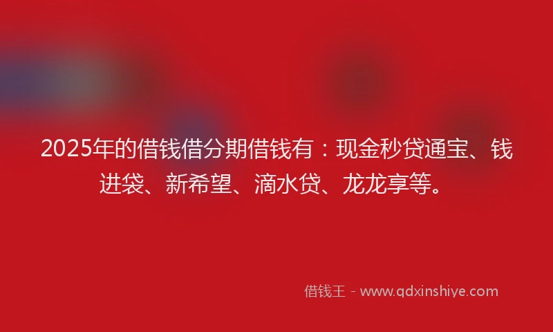 2025年的借钱借分期借钱有：现金秒贷通宝、钱进袋、新希望、滴水贷、龙龙享等。