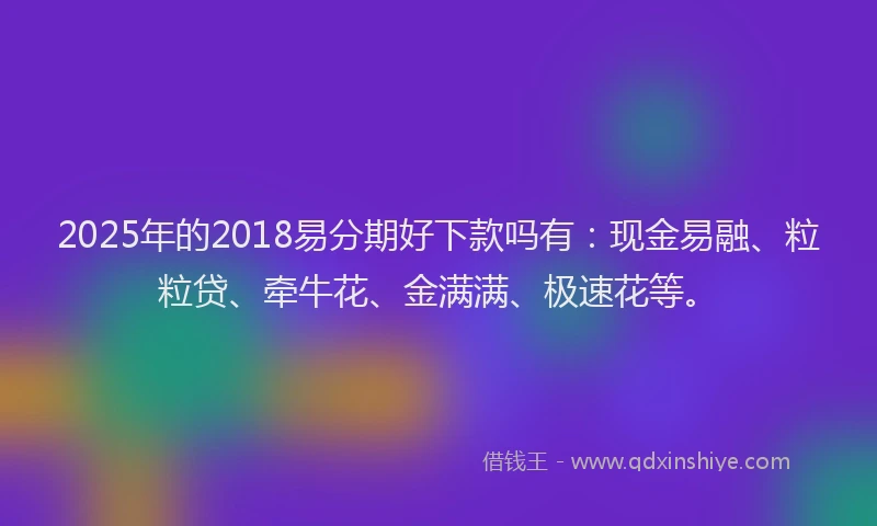 2025年的2018易分期好下款吗有：现金易融、粒粒贷、牵牛花、金满满、极速花等。