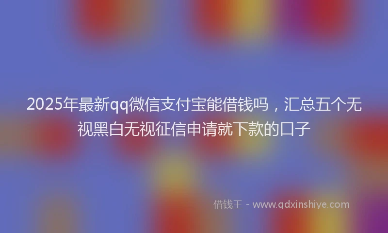 2025年最新qq微信支付宝能借钱吗，汇总五个无视黑白无视征信申请就下款的口子