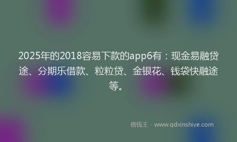 2025年的2018容易下款的app6有：现金易融贷途、分期乐借款、粒粒贷、金银花、钱袋快融途等。