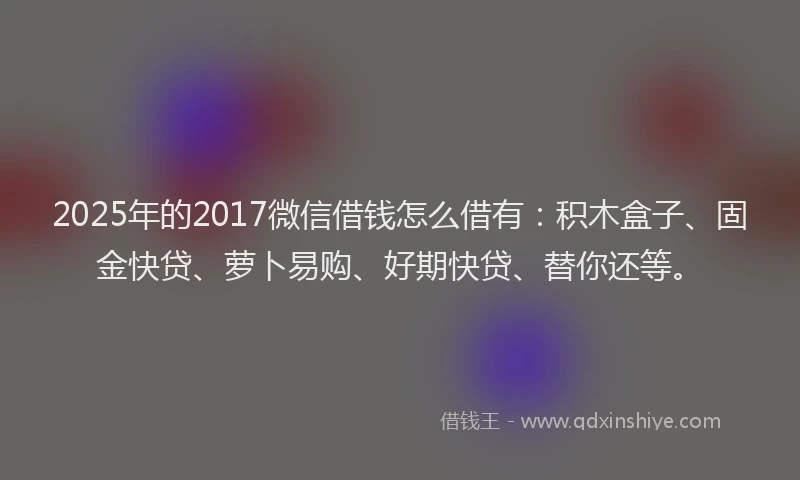 2025年的2017微信借钱怎么借有：积木盒子、固金快贷、萝卜易购、好期快贷、替你还等。
