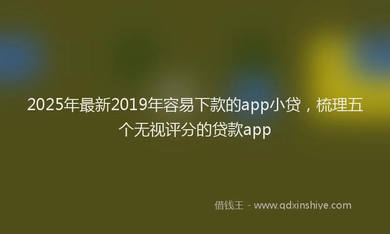 2025年最新2019年容易下款的app小贷，梳理五个无视评分的贷款app