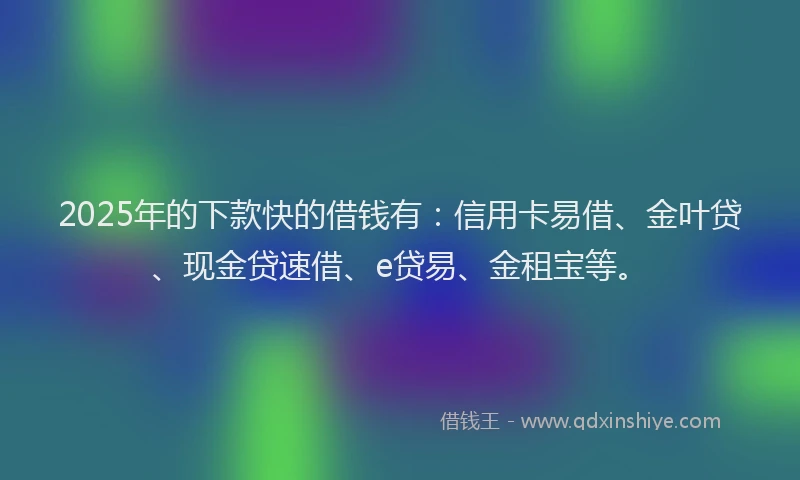 2025年的下款快的借钱有：信用卡易借、金叶贷、现金贷速借、e贷易、金租宝等。