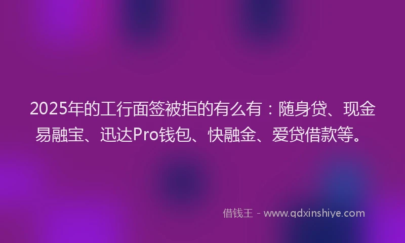 2025年的工行面签被拒的有么有：随身贷、现金易融宝、迅达Pro钱包、快融金、爱贷借款等。