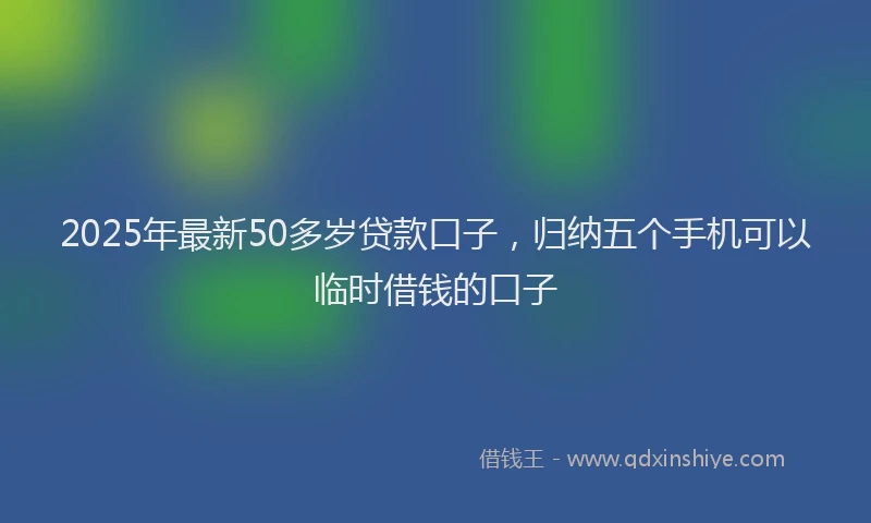 2025年最新50多岁贷款口子，归纳五个手机可以临时借钱的口子