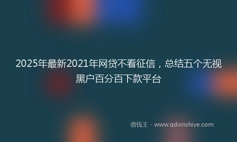 2025年最新2021年网贷不看征信，总结五个无视黑户百分百下款平台