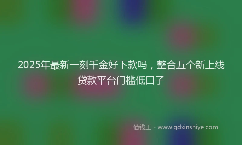 2025年最新一刻千金好下款吗，整合五个新上线贷款平台门槛低口子