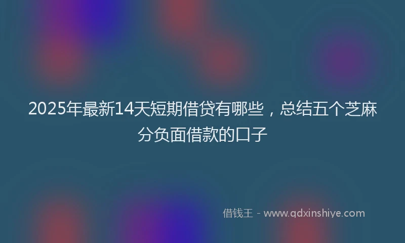 2025年最新14天短期借贷有哪些，总结五个芝麻分负面借款的口子