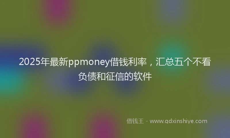2025年最新ppmoney借钱利率，汇总五个不看负债和征信的软件