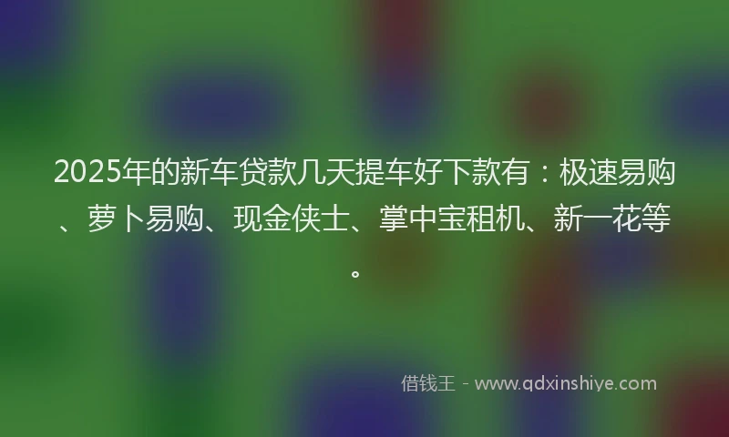 2025年的新车贷款几天提车好下款有：极速易购、萝卜易购、现金侠士、掌中宝租机、新一花等。