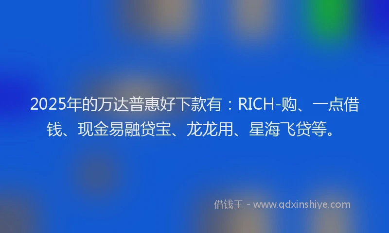 2025年的万达普惠好下款有：RICH-购、一点借钱、现金易融贷宝、龙龙用、星海飞贷等。