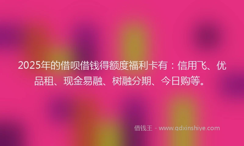 2025年的借呗借钱得额度福利卡有：信用飞、优品租、现金易融、树融分期、今日购等。