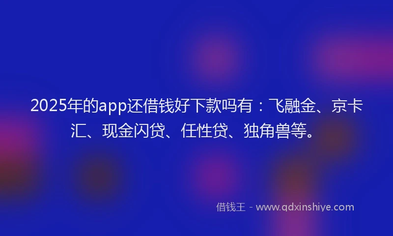 2025年的app还借钱好下款吗有：飞融金、京卡汇、现金闪贷、任性贷、独角兽等。