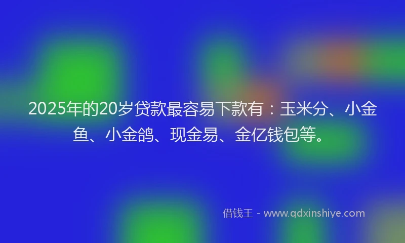 2025年的20岁贷款最容易下款有：玉米分、小金鱼、小金鸽、现金易、金亿钱包等。