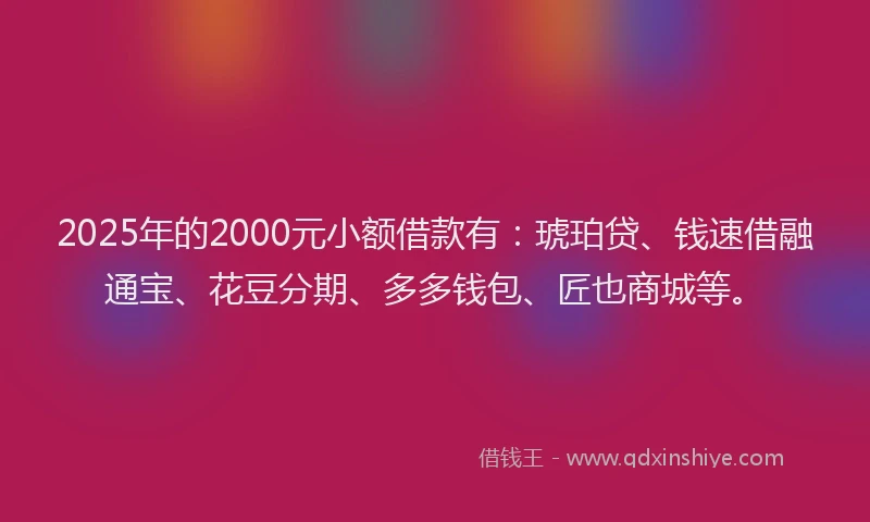 2025年的2000元小额借款有：琥珀贷、钱速借融通宝、花豆分期、多多钱包、匠也商城等。