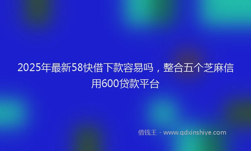 2025年最新58快借下款容易吗，整合五个芝麻信用600贷款平台