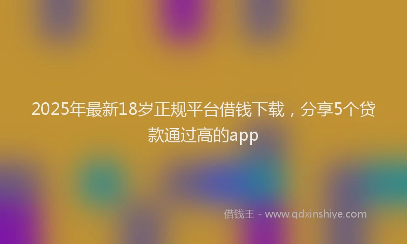 2025年最新18岁正规平台借钱下载，分享5个贷款通过高的app