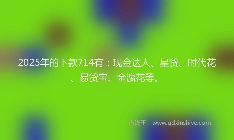 2025年的下款714有：现金达人、星贷、时代花、易贷宝、金瀛花等。