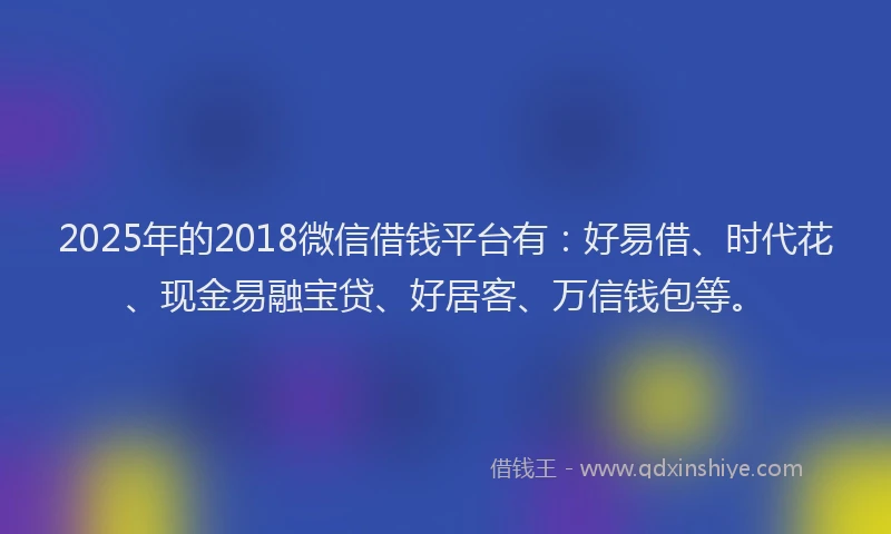 2025年的2018微信借钱平台有：好易借、时代花、现金易融宝贷、好居客、万信钱包等。