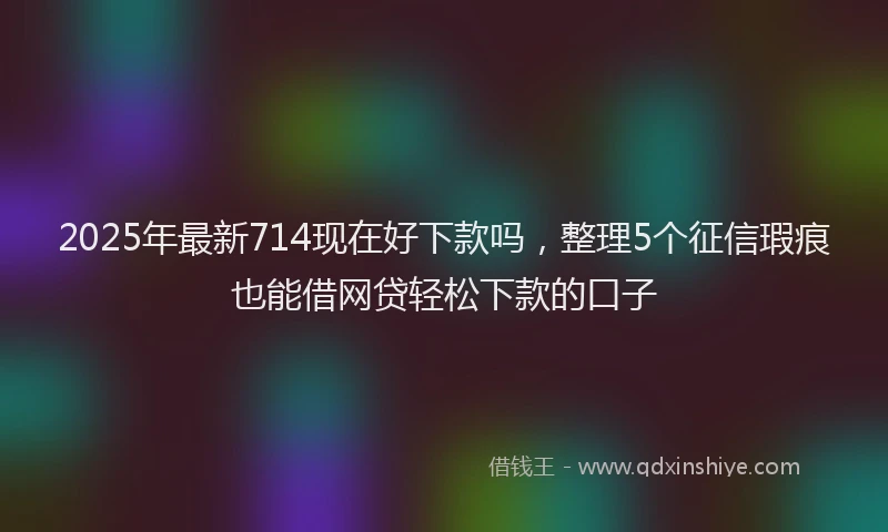 2025年最新714现在好下款吗，整理5个征信瑕疵也能借网贷轻松下款的口子
