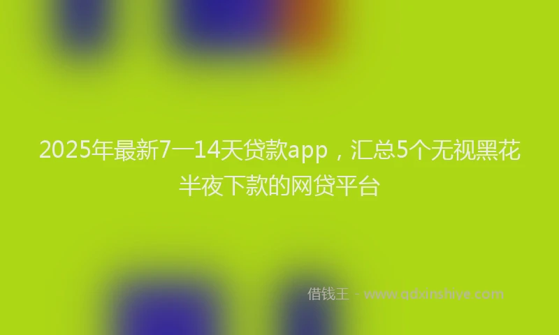 2025年最新7一14天贷款app，汇总5个无视黑花半夜下款的网贷平台