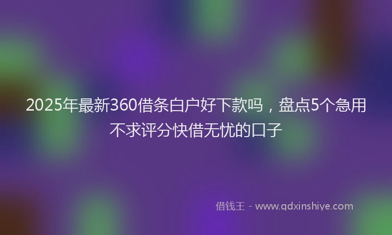 2025年最新360借条白户好下款吗，盘点5个急用不求评分快借无忧的口子