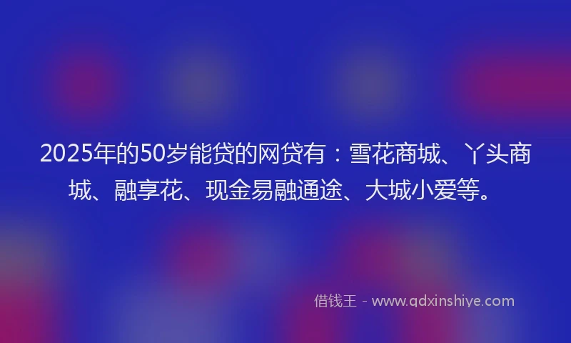 2025年的50岁能贷的网贷有：雪花商城、丫头商城、融享花、现金易融通途、大城小爱等。