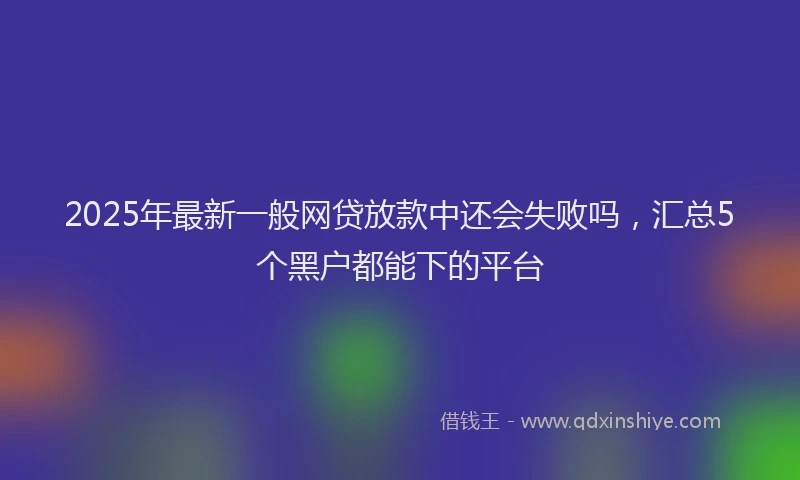 2025年最新一般网贷放款中还会失败吗，汇总5个黑户都能下的平台