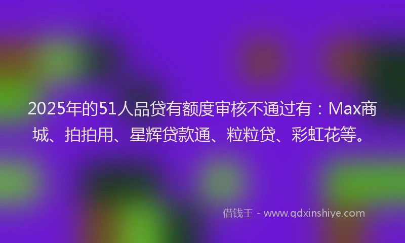 2025年的51人品贷有额度审核不通过有：Max商城、拍拍用、星辉贷款通、粒粒贷、彩虹花等。