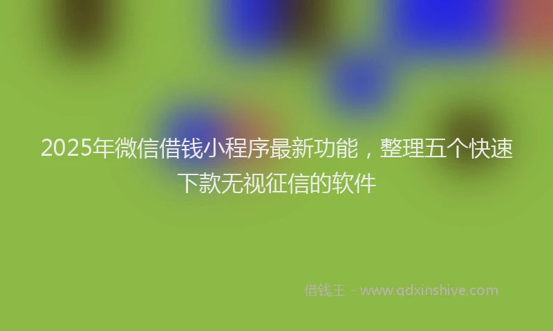2025年微信借钱小程序最新功能，整理五个快速下款无视征信的软件