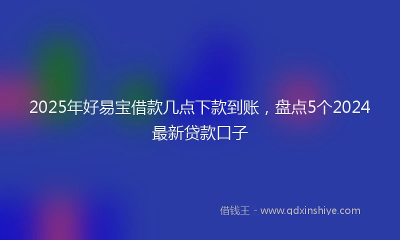 2025年好易宝借款几点下款到账，盘点5个2024最新贷款口子
