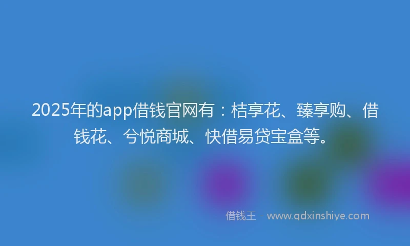 2025年的app借钱官网有：桔享花、臻享购、借钱花、兮悦商城、快借易贷宝盒等。