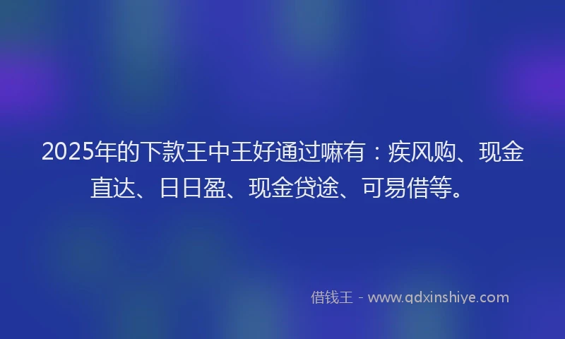 2025年的下款王中王好通过嘛有：疾风购、现金直达、日日盈、现金贷途、可易借等。