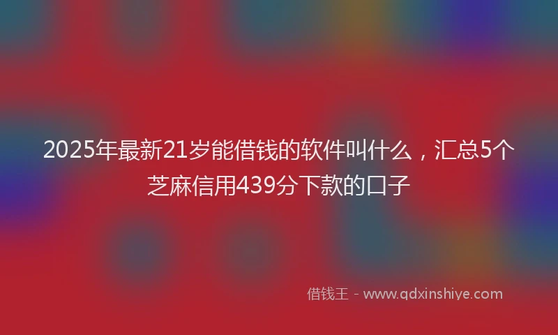2025年最新21岁能借钱的软件叫什么，汇总5个芝麻信用439分下款的口子
