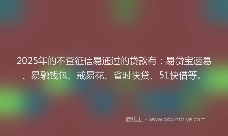 2025年的不查征信易通过的贷款有：易贷宝速易、易融钱包、戒易花、省时快贷、51快借等。
