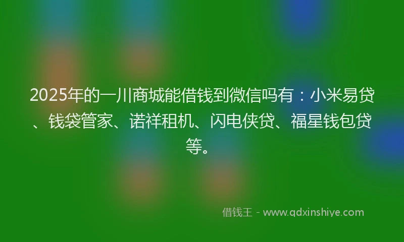 2025年的一川商城能借钱到微信吗有：小米易贷、钱袋管家、诺祥租机、闪电侠贷、福星钱包贷等。