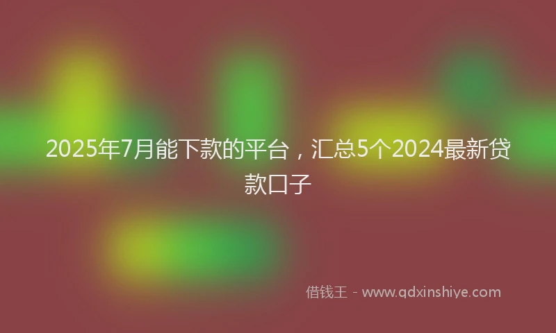 2025年7月能下款的平台，汇总5个2024最新贷款口子
