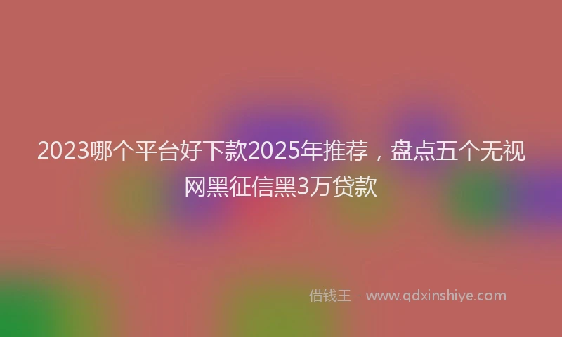 2023哪个平台好下款2025年推荐，盘点五个无视网黑征信黑3万贷款