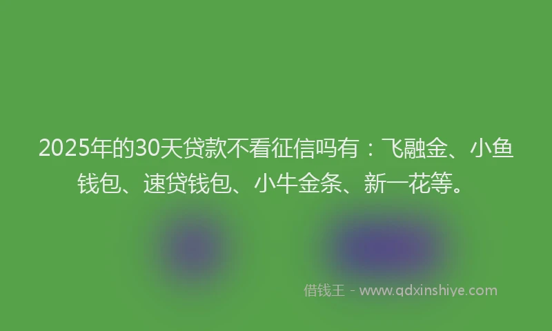 2025年的30天贷款不看征信吗有：飞融金、小鱼钱包、速贷钱包、小牛金条、新一花等。