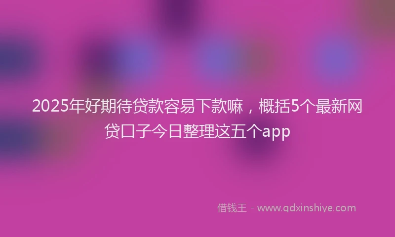 2025年好期待贷款容易下款嘛，概括5个最新网贷口子今日整理这五个app