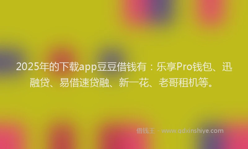 2025年的下载app豆豆借钱有：乐享Pro钱包、迅融贷、易借速贷融、新一花、老哥租机等。