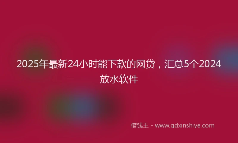 2025年最新24小时能下款的网贷，汇总5个2024放水软件