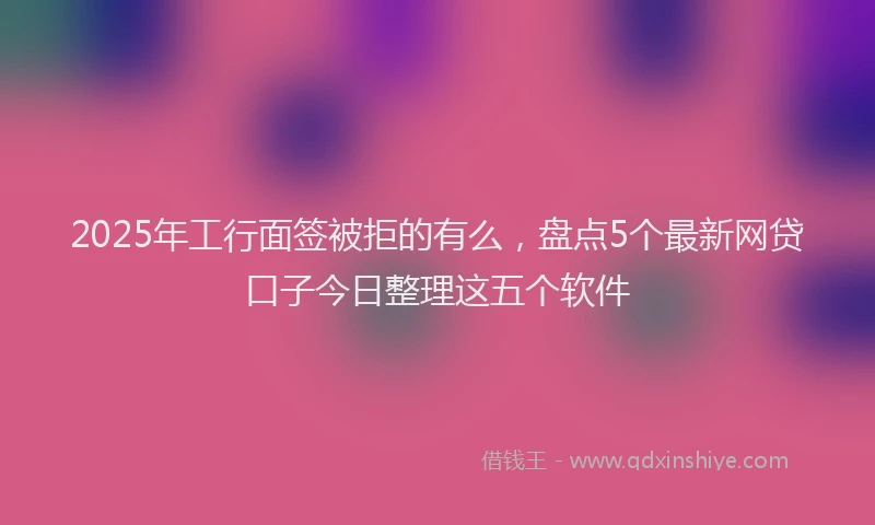 2025年工行面签被拒的有么，盘点5个最新网贷口子今日整理这五个软件