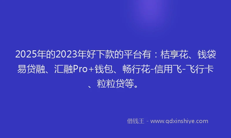 2025年的2023年好下款的平台有：桔享花、钱袋易贷融、汇融Pro+钱包、畅行花-信用飞-飞行卡、粒粒贷等。
