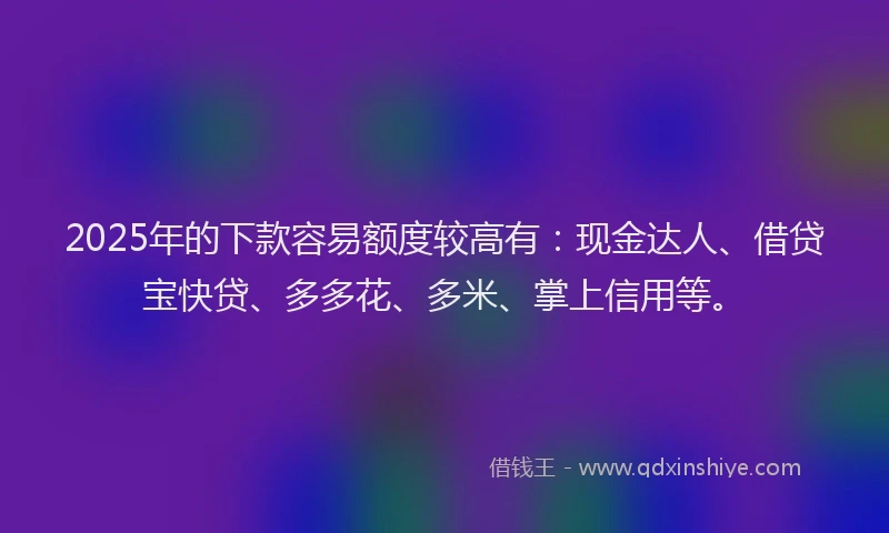 2025年的下款容易额度较高有：现金达人、借贷宝快贷、多多花、多米、掌上信用等。