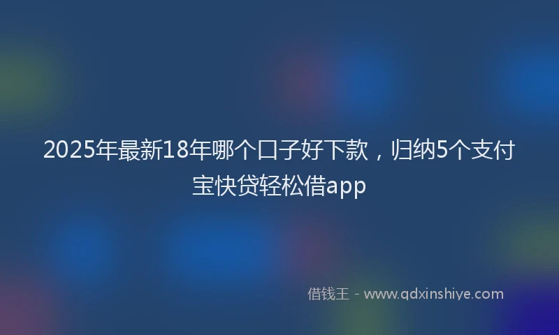 2025年最新18年哪个口子好下款，归纳5个支付宝快贷轻松借app