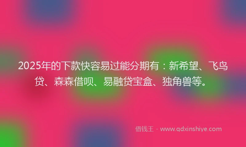2025年的下款快容易过能分期有：新希望、飞鸟贷、森森借呗、易融贷宝盒、独角兽等。